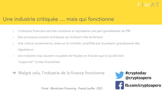 ○ L’industrie financière est très complexe et représente une part grandissante du PIB
○ Des processus souvent archaïques qui évoluent très lentement
○ Une culture conservatrice, axée sur le contrôle, amplifiée par la pression grandissante des
régulateurs
○ Une industrie trop souvent coupable de fraudes et d’excès que la société doit
“supporter” (crises financières)
➔ Malgré cela, l’industrie de la finance fonctionne
Une industrie critiquée … mais qui fonctionne
Fimat - Blockchain Financing - Pascal Lauffer CEO
#cryptoday
@cryptoapero
fb.com/cryptoapero
 