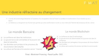 ➢ L’arrivée de la technologie blockchain et l'existence d’un écosystème riche de Fintech va accélérer la transformation d’une industrie qui en a
besoin.
➢ La résistance au changement est d’autant plus grande que cette transformation touche au coeur même de l’identité des banques et de leur culture
Une industrie réfractaire au changement
Le monde Bancaire
❏ La confiance est dans les institutions
❏ La gouvernance est centralisée et le pouvoir est
dans la hiérarchie
❏ Les données sont privées et les processus de
réconciliation démultipliés
❏ La culture est fermée et la solution est en “interne”
Le monde Blockchain
❏ La confiance est dans la technologie
❏ La gouvernance est décentralisée et le pouvoir est dans le
consensus
❏ Les données sont partagées et les processus de réconciliation
sont inutiles
❏ La culture est ouverte et la solution est dans la communauté
Fimat - Blockchain Financing - Pascal Lauffer CEO
 
