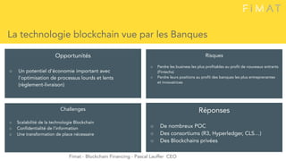 La technologie blockchain vue par les Banques
Opportunités
○ Un potentiel d’économie important avec
l’optimisation de processus lourds et lents
(règlement-livraison)
Challenges
○ Scalabilité de la technologie Blockchain
○ Confidentialité de l’information
○ Une transformation de place nécessaire
Risques
○ Perdre les business les plus profitables au profit de nouveaux entrants
(Fintechs)
○ Perdre leurs positions au profit des banques les plus entreprenantes
et innovatrices
Fimat - Blockchain Financing - Pascal Lauffer CEO
Réponses
○ De nombreux POC
○ Des consortiums (R3, Hyperledger, CLS…)
○ Des Blockchains privées
 