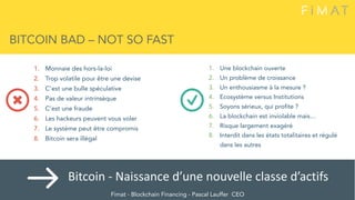 BITCOIN BAD – NOT SO FAST
1. Une blockchain ouverte
2. Un problème de croissance
3. Un enthousiasme à la mesure ?
4. Ecosystème versus Institutions
5. Soyons sérieux, qui profite ?
6. La blockchain est inviolable mais…
7. Risque largement exagéré
8. Interdit dans les états totalitaires et régulé
dans les autres
1. Monnaie des hors-la-loi
2. Trop volatile pour être une devise
3. C’est une bulle spéculative
4. Pas de valeur intrinsèque
5. C’est une fraude
6. Les hackeurs peuvent vous voler
7. Le système peut être compromis
8. Bitcoin sera illégal
Fimat - Blockchain Financing - Pascal Lauffer CEO
Bitcoin	-	Naissance	d’une	nouvelle	classe	d’actifs	
 