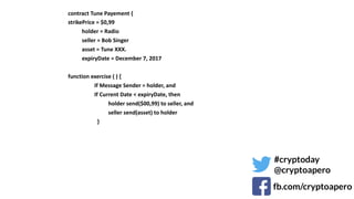 ¨ contract	Tune	Payement	{	
¨ strikePrice	=	$0,99	
¨ 										holder	=	Radio	
¨ 										seller	=	Bob	Singer	
¨ 										asset	=	Tune	XXX.	
¨ 										expiryDate	=	December	7,	2017	
¨ 		
¨ function	exercise	(	)	{	
¨ 																			If	Message	Sender	=	holder,	and	
¨ 																			If	Current	Date	<	expiryDate,	then	
¨ 																													holder	send($00,99)	to	seller,	and	
¨ 																													seller	send(asset)	to	holder	
¨ 																					}	
¨ 		
¨ 	
#cryptoday
@cryptoapero
fb.com/cryptoapero
 