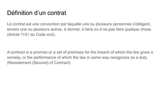 Définition d’un contrat
Le contrat est une convention par laquelle une ou plusieurs personnes s'obligent,
envers une ou plusieurs autres, à donner, à faire ou à ne pas faire quelque chose
(Article 1101 du Code civil).
A contract is a promise or a set of promises for the breach of which the law gives a
remedy, or the performance of which the law in some way recognizes as a duty.
(Restatement (Second) of Contract)
 