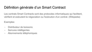 Définition générale d’un Smart Contract
Les contrats Smart Contracts sont des protocoles informatiques qui facilitent,
vérifient et exécutent la négociation ou l'exécution d'un contrat. (Wikipedia)
Exemples:
- Distributeur de boissons
- Serrures intélligentes
- Abonnements téléphoniques
 