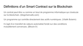 Définitions d’un Smart Contract sur la Blockchain
Un contrat peut être vu comme un bout de programme informatique qui s'exécute
sur la blockchain. (blogchaincafe.com)
Un programme qui contrôle directement des actifs numériques. (Vitalik Buterin)
Il s’agit d’un transfert de valeurs automatisé fondé sur des conditions
mutuellement convenues. (Bitcoin.fr)
 