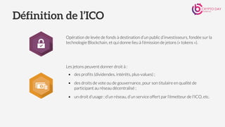 Définition de l’ICO
Opération de levée de fonds à destination d’un public d’investisseurs, fondée sur la
technologie Blockchain, et qui donne lieu à l’émission de jetons (« tokens »).
Les jetons peuvent donner droit à :
▪ des profits (dividendes, intérêts, plus-values) ;
▪ des droits de vote ou de gouvernance, pour son titulaire en qualité de
participant au réseau décentralisé ;
▪ un droit d’usage : d’un réseau, d’un service offert par l’émetteur de l’ICO, etc.
 
