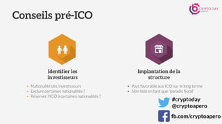 Identifier les
investisseurs
Implantation de la
structure
• Nationalité des investisseurs
• Exclure certaines nationalités ?
• Réserver l’ICO à certaines nationalités ?
• Pays favorable aux ICO sur le long terme
• Non listé en tant que “paradis fiscal”
Conseils pré-ICO
#cryptoday
@cryptoapero
fb.com/cryptoapero
 