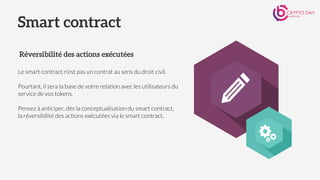 Le smart contract n’est pas un contrat au sens du droit civil.
 
Pourtant, il sera la base de votre relation avec les utilisateurs du
service de vos tokens.
Pensez à anticiper, dès la conceptualisation du smart contract,
la réversibilité des actions exécutées via le smart contract,
Smart contract
Réversibilité des actions exécutées
 