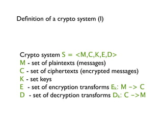Deﬁnition of a crypto system (I)




 Crypto system S = <M,C,K,E,D>
 M - set of plaintexts (messages)
 C - set of ciphertexts (encrypted messages)
 K - set keys
 E - set of encryption transforms Ek: M -> C
 D - set of decryption transforms Dk: C ->M
 
