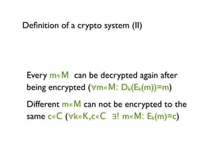 Deﬁnition of a crypto system (II)




 Every m∊M can be decrypted again after
 being encrypted (∀m∊M: Dk(Ek(m))=m)
 Different m∊M can not be encrypted to the
 same c∊C (∀k∊K,c∊C ∃! m∊M: Ek(m)=c)
 