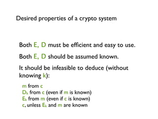 Desired properties of a crypto system



 Both E, D must be efﬁcient and easy to use.
 Both E, D should be assumed known.
 It should be infeasible to deduce (without
 knowing k):
  m from c
  Dk from c (even if m is known)
  Ek from m (even if c is known)
  c, unless Ek and m are known
 