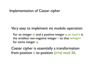 Implementation of Caesar cipher



 Very easy to implement via modulo operation:
  For an integer m and a positive integer n, m mod n is
  the smallest non-negative integer r so that m=nq+r
  for some integer q.
 Caesar cipher is essentially a transformation
 from position n to position (n+s) mod 26.
 