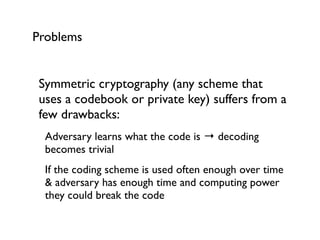 Problems


 Symmetric cryptography (any scheme that
 uses a codebook or private key) suffers from a
 few drawbacks:
  Adversary learns what the code is → decoding
  becomes trivial
  If the coding scheme is used often enough over time
  & adversary has enough time and computing power
  they could break the code
 