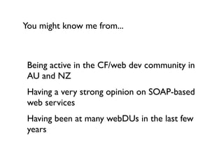 You might know me from...



 Being active in the CF/web dev community in
 AU and NZ
 Having a very strong opinion on SOAP-based
 web services
 Having been at many webDUs in the last few
 years
 