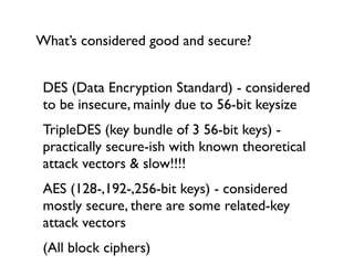 What’s considered good and secure?


 DES (Data Encryption Standard) - considered
 to be insecure, mainly due to 56-bit keysize
 TripleDES (key bundle of 3 56-bit keys) -
 practically secure-ish with known theoretical
 attack vectors & slow!!!!
 AES (128-,192-,256-bit keys) - considered
 mostly secure, there are some related-key
 attack vectors
 (All block ciphers)
 