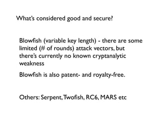 What’s considered good and secure?


 Blowﬁsh (variable key length) - there are some
 limited (# of rounds) attack vectors, but
 there’s currently no known cryptanalytic
 weakness
 Blowﬁsh is also patent- and royalty-free.


 Others: Serpent, Twoﬁsh, RC6, MARS etc
 