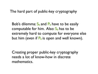 The hard part of public-key cryptography


 Bob’s dilemma: Sb and Pb have to be easily
 computable for him. Also: Sb has to be
 extremely hard to compute for everyone else
 but him (even if Pb is open and well known).


 Creating proper public-key cryptography
 needs a lot of know-how in discrete
 mathematics.
 