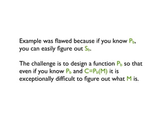Example was ﬂawed because if you know Pb,
you can easily ﬁgure out Sb.

The challenge is to design a function Pb so that
even if you know Pb and C=Pb(M) it is
exceptionally difﬁcult to ﬁgure out what M is.
 
