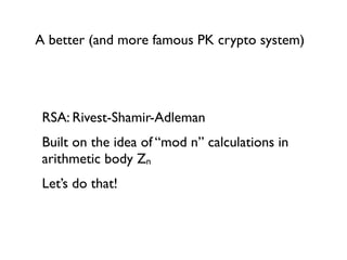 A better (and more famous PK crypto system)




 RSA: Rivest-Shamir-Adleman
 Built on the idea of “mod n” calculations in
 arithmetic body Zn
 Let’s do that!
 