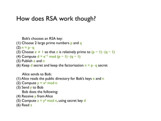 How does RSA work though?

    Bob’s chooses an RSA key:
(1) Choose 2 large prime numbers p and q
(2) n = p·q
(3) Choose e ≠ 1 so that e is relatively prime to (p − 1)·(q − 1)
(4) Compute d = e−1 mod (p − 1)·(q − 1)
(5) Publish e and n
(6) Keep d secret and keep the factorisation n = p·q secret

    Alice sends to Bob:
(1) Alice reads the public directory for Bob’s keys e and n
(2) Compute y = xe mod n
(3) Send y to Bob
    Bob does the following:
(4) Receive y from Alice
(5) Compute z = yd mod n, using secret key d
(6) Read z
 