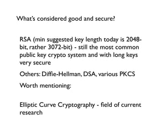What’s considered good and secure?


 RSA (min suggested key length today is 2048-
 bit, rather 3072-bit) - still the most common
 public key crypto system and with long keys
 very secure
 Others: Difﬁe-Hellman, DSA, various PKCS
 Worth mentioning:

 Elliptic Curve Cryptography - ﬁeld of current
 research
 