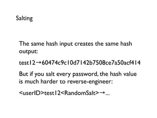 Salting


 The same hash input creates the same hash
 output:
 test12→60474c9c10d7142b7508ce7a50acf414
 But if you salt every password, the hash value
 is much harder to reverse-engineer:
 <userID>test12<RandomSalt>→...
 