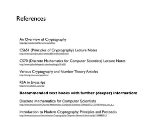 References


 An Overview of Cryptography
 http://garykessler.net/library/crypto.html


 CS651 (Principles of Cryptography) Lecture Notes
 http://www.cs.virginia.edu/~shelat/651/www/index.html


 CS70 (Discrete Mathematics for Computer Scientists) Lecture Notes
 http://www.cs.berkeley.edu/~daw/teaching/cs70-s05/


 Various Cryptography and Number Theory Articles
 http://di-mgt.com.au/crypto.html


 RSA in Javascript
 http://www.ohdave.com/rsa/


 Recommended text books with further (deeper) information:

 Discrete Mathematics for Computer Scientists
 http://www.amazon.com/Discrete-Mathematics-Computer-Scientists-Cliff/dp/0132122715/ref=pd_sim_b_1


 Introduction to Modern Cryptography: Principles and Protocols
 http://www.amazon.com/Introduction-Cryptography-Chapman-Network-Security/dp/1584885513/
 