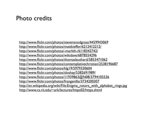 Photo credits


 http://www.ﬂickr.com/photos/stevensnodgrass/4459943069
 http://www.ﬂickr.com/photos/mattkieffer/6212412212/
 http://www.ﬂickr.com/photos/-marlith-/6118342742/
 http://www.ﬂickr.com/photos/wikidave/6878554296
 http://www.ﬂickr.com/photos/thomasleuthard/5853471062
 http://www.ﬂickr.com/photos/contemplativechristian/2538196687
 http://www.ﬂickr.com/photos/klg19/5979330604
 http://www.ﬂickr.com/photos/sloshay/5382691989/
 http://www.ﬂickr.com/photos/11939863@N08/3794105536
 http://www.ﬂickr.com/photos/franganillo/3734200307
 http://en.wikipedia.org/wiki/File:Enigma_rotors_with_alphabet_rings.jpg
 http://www.cs.rit.edu/~ark/lectures/https02/https.shtml
 