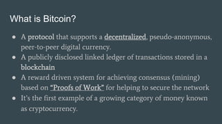 What is Bitcoin?
● A protocol that supports a decentralized, pseudo-anonymous,
peer-to-peer digital currency.
● A publicly...