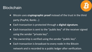 Blockchain
● Bitcoin uses cryptographic proof instead of the trust in the third
party (PayPal, Banks ..)
● Each transactio...