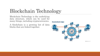 Blockchain Technology
Blockchain Technology is the underlying
data structure, which can be used for
many things, including cryptocurrencies.
A blockchain is a growing list of data
blocks that are linked together.
 