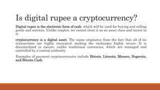 Is digital rupee a cryptocurrency?
Digital rupee is the electronic form of cash, which will be used for buying and selling
goods and services. Unlike cryptos, we cannot treat it as an asset class and invest in
it.
cryptocurrency is a digital asset. The name originates from the fact that all of its
transactions are highly encrypted, making the exchanges highly secure. It is
decentralized in nature, unlike traditional currencies, which are managed and
controlled by a central authority.
Examples of payment cryptocurrencies include Bitcoin, Litecoin, Monero, Dogecoin,
and Bitcoin Cash.
 