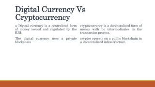 Digital Currency Vs
Cryptocurrency
a Digital currency is a centralized form
of money issued and regulated by the
RBI.
The digital currency uses a private
blockchain
cryptocurrency is a decentralized form of
money with no intermediaries in the
transaction process.
cryptos operate on a public blockchain in
a decentralized infrastructure.
 