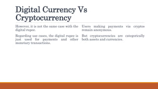 Digital Currency Vs
Cryptocurrency
However, it is not the same case with the
digital rupee.
Regarding use cases, the digital rupee is
just used for payments and other
monetary transactions.
Users making payments via cryptos
remain anonymous.
But cryptocurrencies are categorically
both assets and currencies.
 