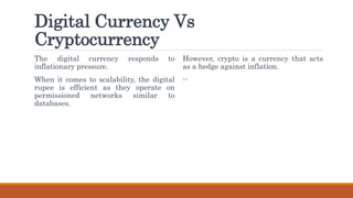 Digital Currency Vs
Cryptocurrency
The digital currency responds to
inflationary pressure.
When it comes to scalability, the digital
rupee is efficient as they operate on
permissioned networks similar to
databases.
However, crypto is a currency that acts
as a hedge against inflation.
--
 