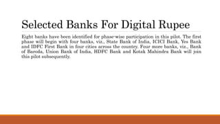 Selected Banks For Digital Rupee
Eight banks have been identified for phase-wise participation in this pilot. The first
phase will begin with four banks, viz., State Bank of India, ICICI Bank, Yes Bank
and IDFC First Bank in four cities across the country. Four more banks, viz., Bank
of Baroda, Union Bank of India, HDFC Bank and Kotak Mahindra Bank will join
this pilot subsequently.
 