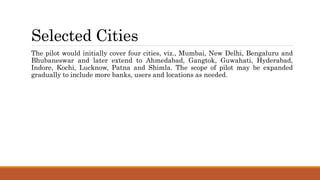 Selected Cities
The pilot would initially cover four cities, viz., Mumbai, New Delhi, Bengaluru and
Bhubaneswar and later extend to Ahmedabad, Gangtok, Guwahati, Hyderabad,
Indore, Kochi, Lucknow, Patna and Shimla. The scope of pilot may be expanded
gradually to include more banks, users and locations as needed.
 