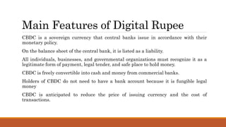 Main Features of Digital Rupee
CBDC is a sovereign currency that central banks issue in accordance with their
monetary policy.
On the balance sheet of the central bank, it is listed as a liability.
All individuals, businesses, and governmental organizations must recognize it as a
legitimate form of payment, legal tender, and safe place to hold money.
CBDC is freely convertible into cash and money from commercial banks.
Holders of CBDC do not need to have a bank account because it is fungible legal
money
CBDC is anticipated to reduce the price of issuing currency and the cost of
transactions.
 