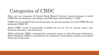Categories of CBDC
There are two categories of Central Bank Digital Currency: general purpose or retail
(CBDC-R) and wholesale. According to the RBI report dated October 7, 2022,
“CBDC can be classified into two broad types viz. general purpose or retail (CBDC-R) and
wholesale (CBDC-W).
Retail CBDC would be potentially available for use by all viz. private sector, non-
financial consumers, and businesses
While wholesale CBDC is designed for restricted access to select financial institutions.
While Wholesale CBDC is intended for the settlement of interbank transfers and related
wholesale transactions
 