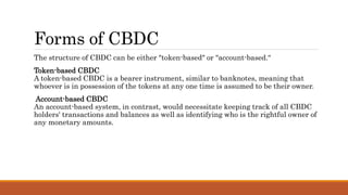 Forms of CBDC
The structure of CBDC can be either "token-based" or "account-based.“
Token-based CBDC
A token-based CBDC is a bearer instrument, similar to banknotes, meaning that
whoever is in possession of the tokens at any one time is assumed to be their owner.
Account-based CBDC
An account-based system, in contrast, would necessitate keeping track of all CBDC
holders' transactions and balances as well as identifying who is the rightful owner of
any monetary amounts.
 