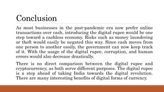 Conclusion
As most businesses in the post-pandemic era now prefer online
transactions over cash, introducing the digital rupee would be one
step toward a cashless economy. Risks such as money laundering
or theft would easily be negated this way. Since cash moves from
one person to another easily, the government can now keep track
of it. With the usage of the digital rupee, corruption, and human
errors would also decrease drastically.
There is no direct comparison between the digital rupee and
cryptocurrency, as both serve different purposes. The digital rupee
is a step ahead of taking India towards the digital revolution.
There are many interesting benefits of digital forms of currency.
 