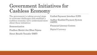 Government Initiatives for
Cashless Economy
The government is taking several steps
to overcome challenges and establish a
cashless economy. Let's understand more
about these initiatives:
Demonetization
Pradhan Mantri Jan Dhan Yojana
Direct Benefit Transfer (DBT)
Unified Payment Interface (UPI)
Aadhar Enabled Payment System
(AEPS)
Financial Literacy Centres
Digital Currency
 