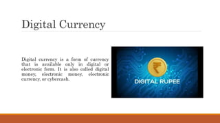 Digital Currency
Digital currency is a form of currency
that is available only in digital or
electronic form. It is also called digital
money, electronic money, electronic
currency, or cybercash.
 