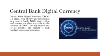 Central Bank Digital Currency
Central Bank Digital Currency (CBDC)
is a digital form of currency notes issued
by a central bank. While most central
banks across the globe are exploring the
issuance of CBDC, the key motivations
for its issuance are specific to each
country’s unique requirements.
 