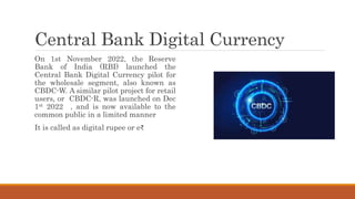 Central Bank Digital Currency
On 1st November 2022, the Reserve
Bank of India (RBI) launched the
Central Bank Digital Currency pilot for
the wholesale segment, also known as
CBDC-W. A similar pilot project for retail
users, or CBDC-R, was launched on Dec
1st 2022 , and is now available to the
common public in a limited manner
It is called as digital rupee or e₹
 