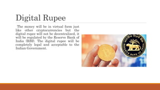 Digital Rupee
The money will be in virtual form just
like other cryptocurrencies but the
digital rupee will not be decentralized, it
will be regulated by the Reserve Bank of
India (RBI). The digital rupee will be
completely legal and acceptable to the
Indian Government.
 