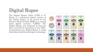 Digital Rupee
The Digital Rupee (e₹)or e-INR or E-
Rupee is a tokenized digital version of
the Indian Rupee, to be issued by the
Reserve Bank of India (RBI) as a central
bank digital currency (CBDC). The
Digital Rupee was proposed in January
2017 and will be launched in the 2022–
23 financial year. Digital Rupee is using
blockchain distributed-ledger technology.
 