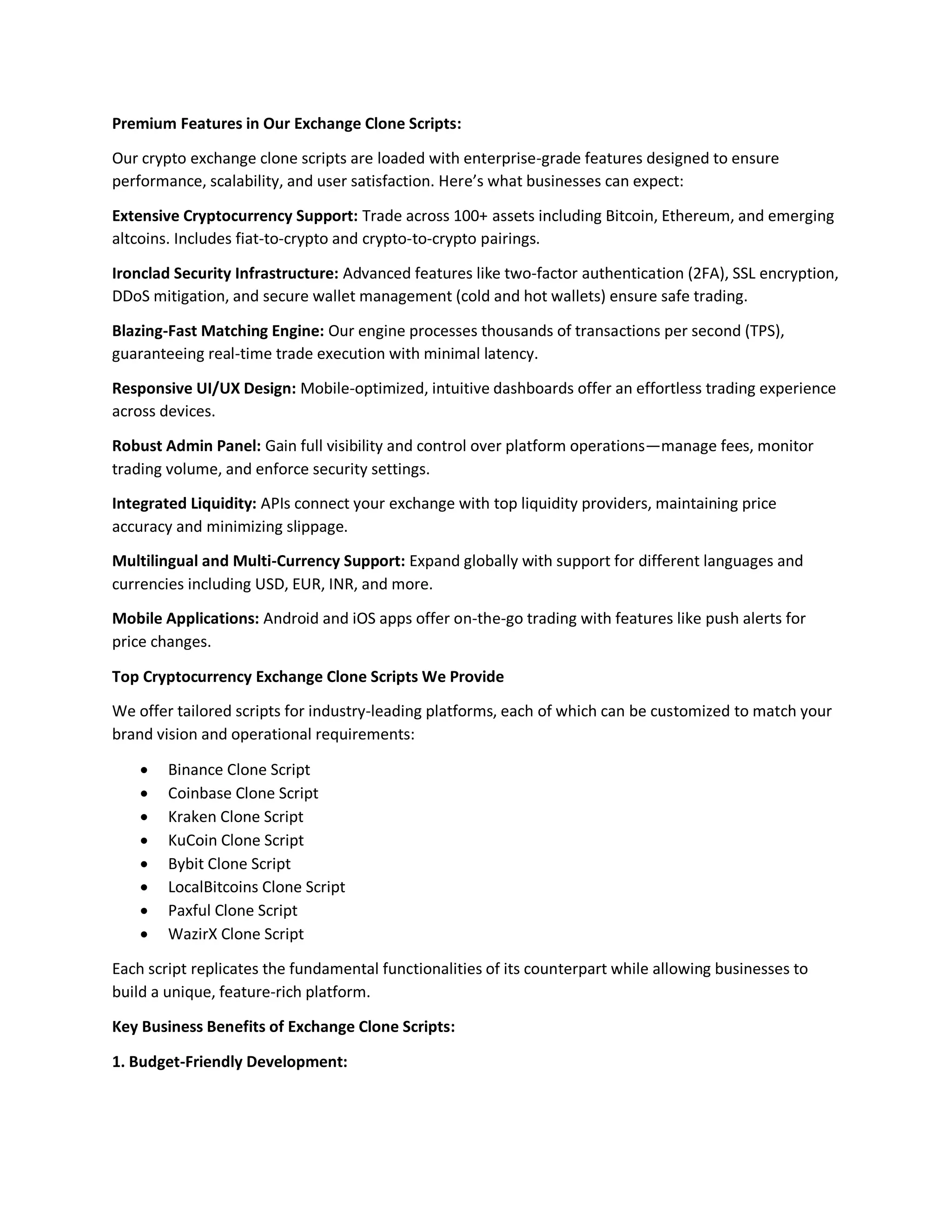 Premium Features in Our Exchange Clone Scripts:
Our crypto exchange clone scripts are loaded with enterprise-grade features designed to ensure
performance, scalability, and user satisfaction. Here’s what businesses can expect:
Extensive Cryptocurrency Support: Trade across 100+ assets including Bitcoin, Ethereum, and emerging
altcoins. Includes fiat-to-crypto and crypto-to-crypto pairings.
Ironclad Security Infrastructure: Advanced features like two-factor authentication (2FA), SSL encryption,
DDoS mitigation, and secure wallet management (cold and hot wallets) ensure safe trading.
Blazing-Fast Matching Engine: Our engine processes thousands of transactions per second (TPS),
guaranteeing real-time trade execution with minimal latency.
Responsive UI/UX Design: Mobile-optimized, intuitive dashboards offer an effortless trading experience
across devices.
Robust Admin Panel: Gain full visibility and control over platform operations—manage fees, monitor
trading volume, and enforce security settings.
Integrated Liquidity: APIs connect your exchange with top liquidity providers, maintaining price
accuracy and minimizing slippage.
Multilingual and Multi-Currency Support: Expand globally with support for different languages and
currencies including USD, EUR, INR, and more.
Mobile Applications: Android and iOS apps offer on-the-go trading with features like push alerts for
price changes.
Top Cryptocurrency Exchange Clone Scripts We Provide
We offer tailored scripts for industry-leading platforms, each of which can be customized to match your
brand vision and operational requirements:
 Binance Clone Script
 Coinbase Clone Script
 Kraken Clone Script
 KuCoin Clone Script
 Bybit Clone Script
 LocalBitcoins Clone Script
 Paxful Clone Script
 WazirX Clone Script
Each script replicates the fundamental functionalities of its counterpart while allowing businesses to
build a unique, feature-rich platform.
Key Business Benefits of Exchange Clone Scripts:
1. Budget-Friendly Development:
 