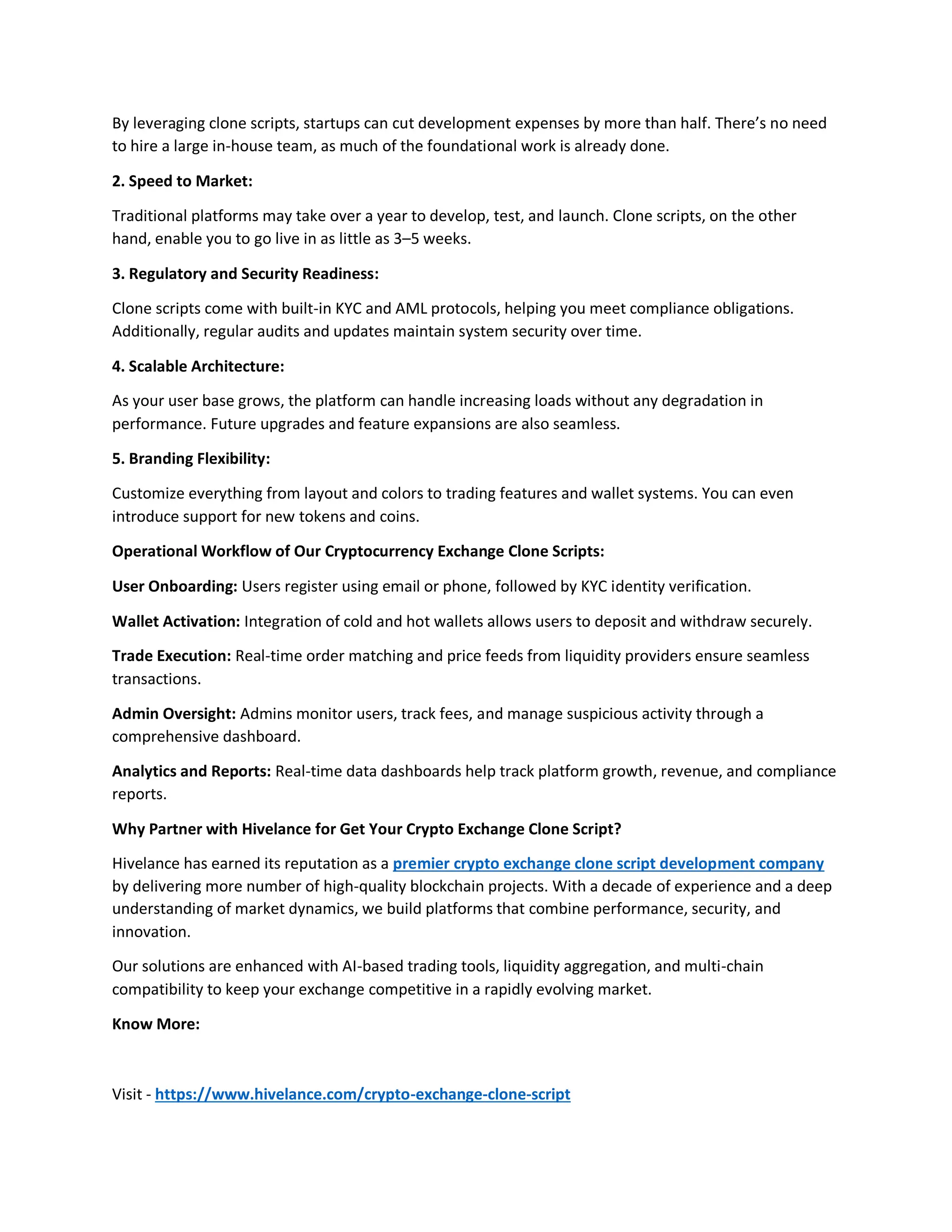 By leveraging clone scripts, startups can cut development expenses by more than half. There’s no need
to hire a large in-house team, as much of the foundational work is already done.
2. Speed to Market:
Traditional platforms may take over a year to develop, test, and launch. Clone scripts, on the other
hand, enable you to go live in as little as 3–5 weeks.
3. Regulatory and Security Readiness:
Clone scripts come with built-in KYC and AML protocols, helping you meet compliance obligations.
Additionally, regular audits and updates maintain system security over time.
4. Scalable Architecture:
As your user base grows, the platform can handle increasing loads without any degradation in
performance. Future upgrades and feature expansions are also seamless.
5. Branding Flexibility:
Customize everything from layout and colors to trading features and wallet systems. You can even
introduce support for new tokens and coins.
Operational Workflow of Our Cryptocurrency Exchange Clone Scripts:
User Onboarding: Users register using email or phone, followed by KYC identity verification.
Wallet Activation: Integration of cold and hot wallets allows users to deposit and withdraw securely.
Trade Execution: Real-time order matching and price feeds from liquidity providers ensure seamless
transactions.
Admin Oversight: Admins monitor users, track fees, and manage suspicious activity through a
comprehensive dashboard.
Analytics and Reports: Real-time data dashboards help track platform growth, revenue, and compliance
reports.
Why Partner with Hivelance for Get Your Crypto Exchange Clone Script?
Hivelance has earned its reputation as a premier crypto exchange clone script development company
by delivering more number of high-quality blockchain projects. With a decade of experience and a deep
understanding of market dynamics, we build platforms that combine performance, security, and
innovation.
Our solutions are enhanced with AI-based trading tools, liquidity aggregation, and multi-chain
compatibility to keep your exchange competitive in a rapidly evolving market.
Know More:
Visit - https://www.hivelance.com/crypto-exchange-clone-script
 
