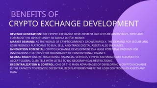 CRYPTO EXCHANGE DEVELOPMENT
BENEFITS OF
-
REVENUE GENERATION: THE CRYPTO EXCHANGE DEVELOPMENT HAS LOTS OF ADVANTAGES, FIRST AND
FOREMOST THE OPPORTUNITY TO EARN A LOT OF MONEY.
MARKET DEMAND: AS THE WORLD OF CRYPTOCURRENCY GROWS RAPIDLY, THE DEMAND FOR SECURE AND
USER FRIENDLY PLATFORMS TO BUY, SELL, AND TRADE DIGITAL ASSETS ALSO INCREASES.
INNOVATION POTENTIAL: CRYPTO EXCHANGE DEVELOPMENT IS A HUGE POTENTIAL GROUND FOR
INNOVATIONS THAT PUSH THE BOUNDARIES OF CONVENTIONAL FINANCE.
GLOBAL REACH: UNLIKE TRADITIONAL FINANCIAL SERVICES, CRYPTO EXCHANGES ARE ALLOWED TO
ACCEPT GLOBAL CLIENTELE WITH LITTLE TO NO GEOGRAPHICAL RESTRICTIONS.
DECENTRALIZATION & CONTROL: ONE OF THE MAIN ADVANTAGES OF DEVELOPING A CRYPTO EXCHANGE
IS THE CAPACITY TO PROVIDE DECENTRALIZED PLATFORMS WHERE THE USER CONTROLS HIS ASSETS AND
DATA.
 