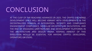 AT THE CUSP OF FAR REACHING ADVANCES IN 2025, THE CRYPTO EXCHANGE
DEVELOPMENT SPACE WILL BECOME VIBRANT WITH DEVELOPMENTS IN THE
DECENTRALIZED DOMAIN, AI INTEGRATION, SECURITY AND COMPLIANCE
ENHANCEMENT COMPLIANCE, MODULAR ARCHITECTURE FACILITATION, AND
THE RISE OF ENGAGING USER FEATURES AND DEVELOPMENT PLATFORMS IN
THE ARCHITECTURE AND DESIGN ARENA. KEEPING ABREAST OF THIS
EVOLUTION WOULD BE ESSENTIAL FOR ANYONE CRYPTO: DEVELOPERS,
OPERATORS, OR USERS.
CONCLUSION
 